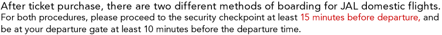 After ticket purchase, there are two different methods of boarding for JAL domestic flights. For both procedures, please proceed to the security checkpoint at least 15 minutes before departure, and be at your departure gate at least 10 minutes before the departure time.