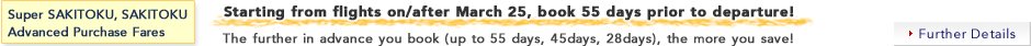 Super SAKITOKU, SAKITOKU Advanced Purchase Fares: Starting from flights on/after March 25, book 55 days prior to departure!The further in advance you book (up to 55 days, 45days, 28days), the more you save!Further Details
