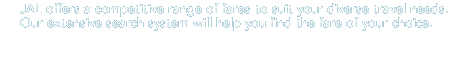 JAL offers a competitive range of fares to suit your diverse travel needs. Our extensive search system will help you find the fare of your choice.