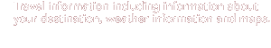 Travel information including information about your destination, weather information and maps.