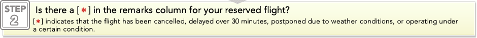 STEP2: Is there a [*] in the remarks column for your reserved flight? [*] indicates that the flight has been cancelled, delayed over 30 minutes, postponed due to weather conditions, or operating under a certain condition. 