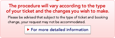 The procedure will vary according to the type of your ticket and the changes you wish to make. Please be advised that subject to the type of ticket and booking change, your request may not be accommodated.
