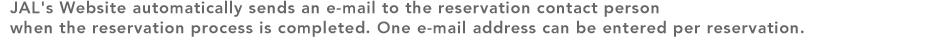 JAL's Website automatically sends an e-mail to the reservation contact person when the reservation process is completed. One e-mail address can be entered per reservation.