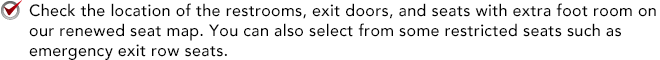 Check the location of the restrooms, exit doors, and seats with extra foot room on our renewed seat map. You can also select from some restricted seats such as emergency exit row seats. 