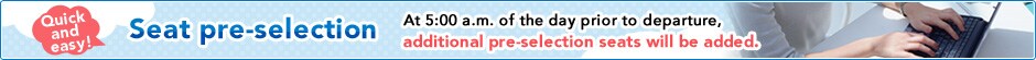 Quick and easy!Seat pre-selection At 5:00 a.m. of the day prior to departure, additional pre-selection seats will be added. 