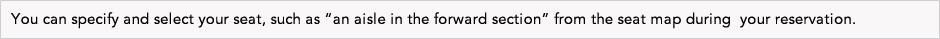  You can specify and select your seat, such as &ldquo;an aisle in the forward section&rdquo; from the seat map during  your reservation. 