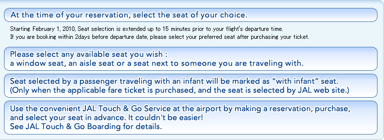 At the time of your reservation, select the seat of your choice. Starting February 1, 2010, Seat selection is extended up to 15 minutes prior to your flight's departure time.If you are booking within 2days before departure date, please select your preferred seat after purchasing your ticket. Please select any available seat you wish: a window seat, an aisle seat or a seat next to someone you are traveling with.Seat selected by a passenger traveling with an infant will be marked as "with infant" seat.(Only when the applicable fare ticket is purchased, and the seat is selected by JAL web site.)Use the convenient JAL Touch & Go Service at the airport by making a reservation, purchase,and select your seat in advance. It couldn't be easier!See JAL Touch & Go Boarding for details.
