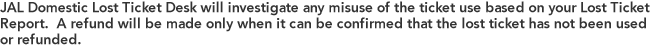 JAL Domestic Lost Ticket Desk will investigate any misuse of the ticket use based on your Lost Ticket Report. A refund will be made only when it can be confirmed that the lost ticket has not been used or refunded. 