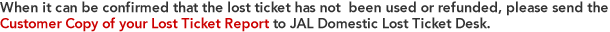 When it can be confirmed that the lost ticket has not  been used or refunded, please send the Customer Copy of your Lost Ticket Report  to JAL Domestic Lost Ticket Desk. 