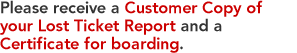 Please receive a Customer Copy of your Lost Ticket Report and a Certificate for boarding. 