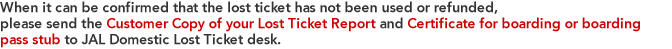When it can be confirmed that the lost ticket has not been used or refunded, please send the Customer Copy of your Lost Ticket Report and Certificate for boarding or boarding pass stub to JAL Domestic Lost Ticket desk. 