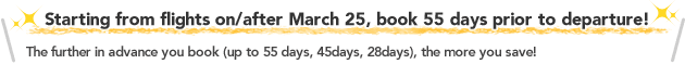 Starting from flights on/after March 25, book 55 days prior to departure!The further in advance you book (up to 55 days, 45days, 28days), the more you save!