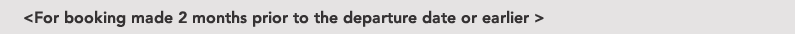 <For booking made 2 months prior to the departure date or earlier >