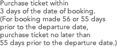 Purchase ticket within 3 days of the date of booking.(For booking made 56 or 55 days prior to the departure date, purchase ticket no later than 55 days prior to the departure date.)