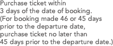 Purchase ticket within 3 days of the date of booking.(For booking made 46 or 45 days prior to the departure date, purchase ticket no later than 45 days prior to the departure date.)