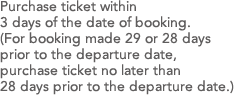 Purchase ticket within 3 days of the date of booking.(For booking made 29 or 28 days prior to the departure date, purchase ticket no later than 28 days prior to the departure date.)