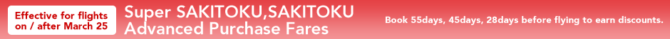  Effective for flights on / after March 25 Super SAKITOKU,SAKITOKU Advanced Purchase Fares Book 55days, 45days, 28days before flying to earn discounts.
