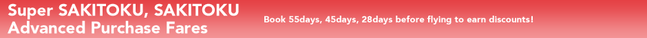 Super SAKITOKU,SAKITOKU Advanced Purchase Fares Book 55days, 45days, 28days before flying to earn discounts.