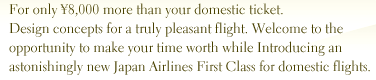 For only �8,000 more than your domestic ticket. Design concepts for a truly pleasant flight. Welcome to the opportunity to make your time worth while Introducing an astonishingly new Japan Airlines First Class for domestic flights.