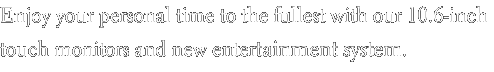 Enjoy your personal time to the fullest with our 10.6-inch touch monitors and new entertainment system.