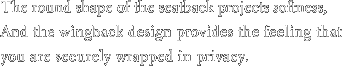 The round shape of the seatback projects softness, And the wingback design provides the feeling that you are securely wrapped in privacy.