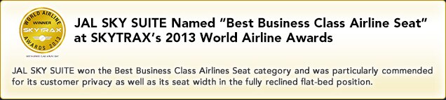 JAL SKY SUITE Named "Best Business Class Airline Seat" at SKYTRAX's 2013 World Airline Awards JAL SKY SUITE won the Best Business Class Airlines Seat category and was particularly commended for its customer privacy as well as its seat width in the fully reclined flat-bed position.