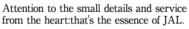 Attention to the small details and service from the heart:that's the essence of JAL.