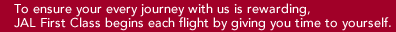 To ensure your every journey with us is rewarding, JAL First Class begins each flight by giving you time to yourself.