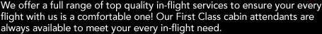 We offer a full range of top quality in-flight services to ensure your every flight with us is a comfortable one! Our First Class cabin attendants are always available to meet your every in-flight need.