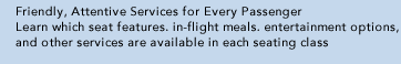 Friendly, Attentive Services for Every Passenger Learn which seat features, in-flight meals, entertainment options, and other services are available in each seating class.