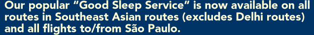 Our popular "Good Sleep Service" is now available on all routes in Southeast Asian routes (excludes Delhi routes) and all flights to/from S&atilde;o Paulo. 