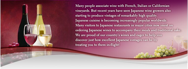 Many people associate wine with French, Italian or Californian vineyards. But recent years have seen Japanese wine growers also starting to produce vintages of remarkably high quality. Japanese cuisine is becoming increasingly popular worldwide. Many visitors to Japanese restaurants in major cities now insist on ordering Japanese wines to accompany their meals and traditional sake. We are proud of our country&acute;s wines and eager to help you discover just how excellent Japanese vintages can be by treating you to them in-flight!