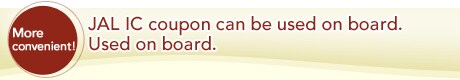 More convenient! JAL IC coupon can be used on board. Used on board.