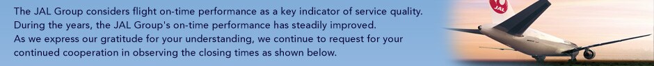 The JAL Group considers flight on-time performance as a key indicator of service quality.During the years, the JAL Group's on-time performance has steadily improved.As we express our gratitude for your understanding, we continue to request for your continued cooperation in observing the closing times as shown below.