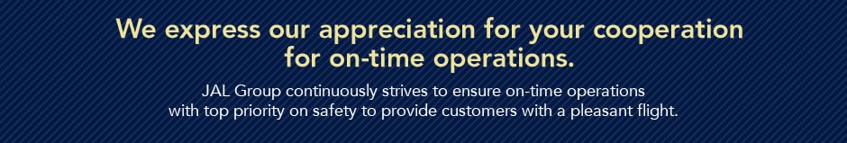 We express our appreciation for your cooperation for on-time operations.JAL Group continuously strives to ensure on-time operations with top priority on safety to provide customers with a pleasant flight.