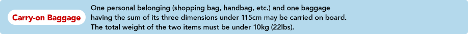 Carry-on Baggage One personal belonging (shopping bag, handbag, etc.) and one baggage having the sum of its three dimensions under 115cm may be carried on board. The total weight of the two items must be under 10kg (22lbs).