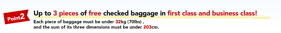 Point2 Up to 3 pieces of free checked baggage in first class and business class!Each piece of baggage must be under 32kg (70lbs) , and the sum of its three dimensions must be under 203cm.