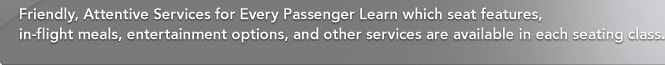 Friendly, Attentive Services for Every Passenger Learn which seat features, in-flight meals, entertainment options, and other services are available in each seating class.