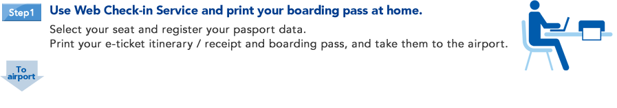 Step1 Use Web Check-in Service and print your boarding pass at home. Select your seat and register your pasport data.Print your e-ticket itinerary / receipt and boarding pass, and take them to the airport.