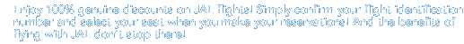 Enjoy 100% genuine discounts on JAL flights! Simply confirm your flight identification number and select your seat when you make your reservations! And the benefits of flying with JAL don't stop there!