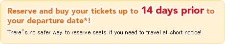Reserve and buy your tickets up to 14 days prior to your departure date*! There's no safer way to reserve seats if you need to travel at short notice!