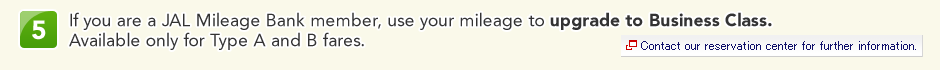 5 If you are a JAL Mileage Bank member, use your mileage to upgrade to Business Class. Available only for Type A and B fares.