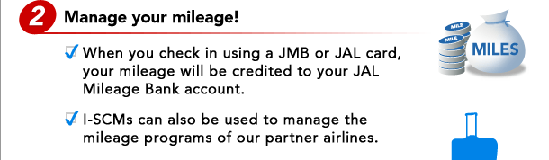 2. Manage your mileage! - When you check in using a JMB or JAL card, your mileage will be credited to your JAL Mileage Bank account. - I-SCMs can also be used to manage the mileage programs of our partner airlines.