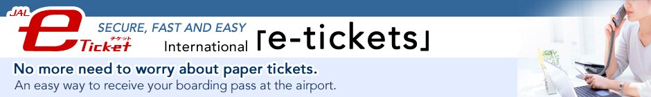 JAL e-ticket	SECURE, FAST AND EASY
International e-tickets
No more need to worry about paper tickets.An easy way to receive your boarding pass at the airport. 