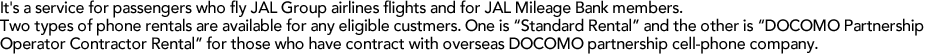 It's a service for passengers who fly JAL Group airlines flights and for JAL Mileage Bank members. Two types of phone rentals are available for any eligible custmers. One is "Standard Rental" and the other is "DOCOMO Partnership Operator Contractor Rental" for those who have contract with overseas DOCOMO partnership cell-phone company.