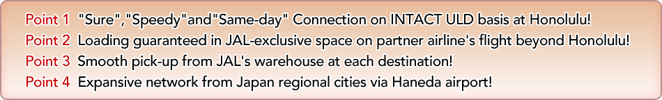 Point 1 "Sure","Speedy"and"Same-day" Connection on INTACT ULD basis at Honolulu! Point 2  Loading guaranteed in JAL-exclusive space on partner airline's  beyond Honolulu! Point 3  Smooth pick-up from JAL's warehouse at each destination! Point 4  Expansive network from Japan regional cities via Haneda airport!