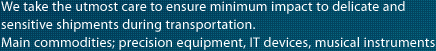 We take the utmost care to ensure minimum impact to delicate and sensitive shipments during transportation.
Main commodities; precision equipment, IT devices, musical instruments