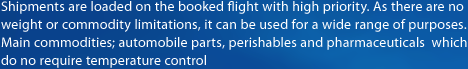 Shipments are loaded on the booked flight with high priority. 
As there are no weight or commodity limitations, it can be used for a wide range of purposes.
Main commodities; automobile parts, perishables and pharmaceuticals which do no require temperature control