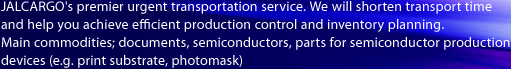JALCARGO's premier urgent transportation service.
We will shorten transport time and help you achieve efficient production control and inventory planning. 
Main commodities; documents, semiconductors, parts for semiconductor production devices (e.g. print substrate, photomask)