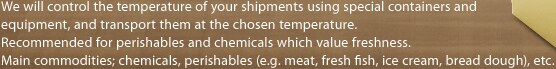 We will control the temperature of your shipments using special containers and equipment, 
and transport them at the chosen temperature. Recommended for perishables and chemicals which value freshness.
Main commodities; chemicals, perishables (e.g. meat, fresh fish, ice cream, bread dough), etc.